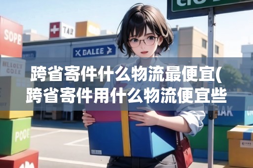 跨省寄件什么物流最便宜(跨省寄件用什么物流便宜些)