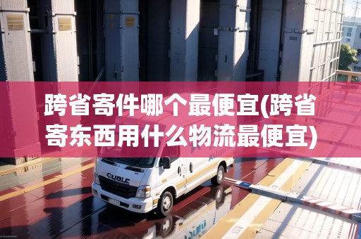 跨省寄件哪個(gè)最便宜(跨省寄東西用什么物流最便宜)