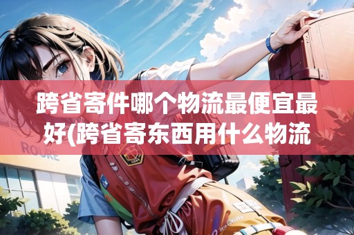 跨省寄件哪個物流最便宜最好(跨省寄東西用什么物流便宜些) 跨省寄件哪個物流最便宜最好(跨省寄東西用什么物流便宜些)