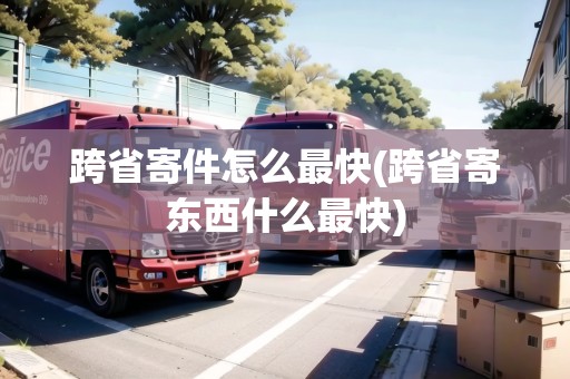 跨省寄件怎么最快(跨省寄東西什么最快)