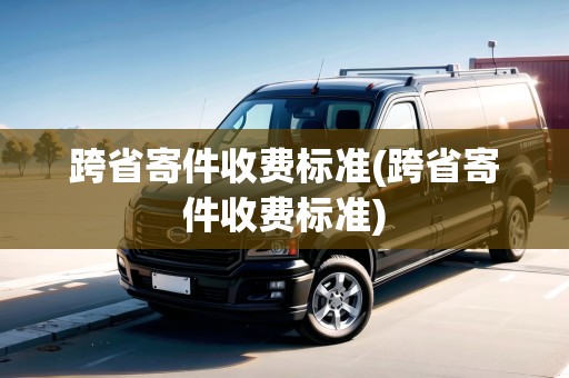 跨省寄件收費(fèi)標(biāo)準(zhǔn)(跨省寄件收費(fèi)標(biāo)準(zhǔn))