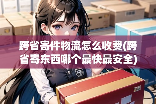 跨省寄件物流怎么收費(跨省寄東西哪個最快最安全) 跨省寄件物流怎么收費(跨省寄東西哪個最快最安全)
