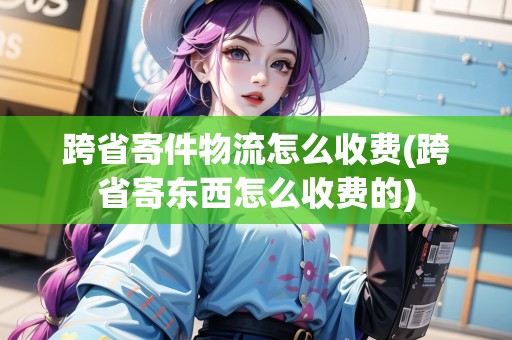 跨省寄件物流怎么收費(fèi)(跨省寄東西怎么收費(fèi)的)