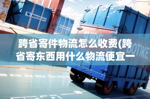 跨省寄件物流怎么收費(跨省寄東西用什么物流便宜一點呢) 跨省寄件物流怎么收費(跨省寄東西用什么物流便宜一點呢)