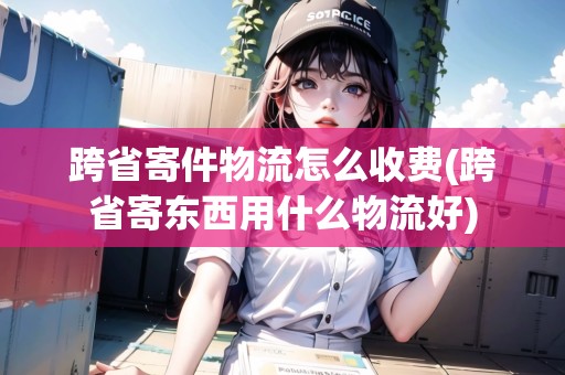 跨省寄件物流怎么收費(fèi)(跨省寄東西用什么物流好) 跨省寄件物流怎么收費(fèi)(跨省寄東西用什么物流好)