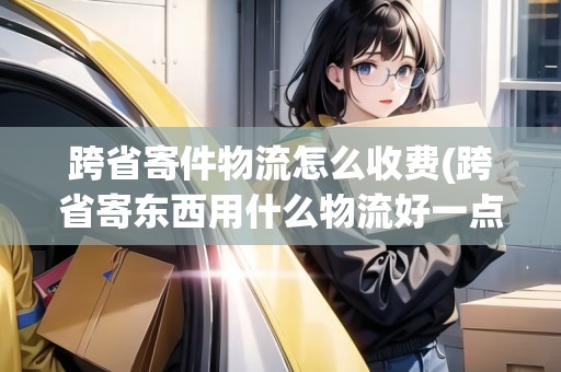 跨省寄件物流怎么收費(跨省寄東西用什么物流好一點呢)