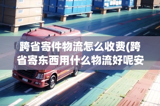 跨省寄件物流怎么收費(跨省寄東西用什么物流好呢安全嗎)