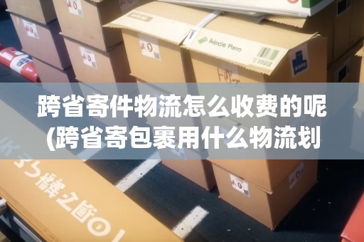 跨省寄件物流怎么收費的呢(跨省寄包裹用什么物流劃算些)