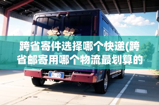 跨省寄件選擇哪個(gè)快遞(跨省郵寄用哪個(gè)物流最劃算的)