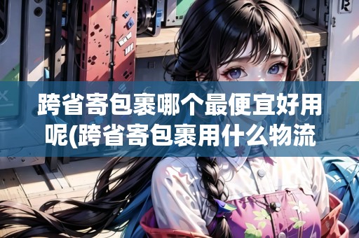 跨省寄包裹哪個最便宜好用呢(跨省寄包裹用什么物流劃算些呢)