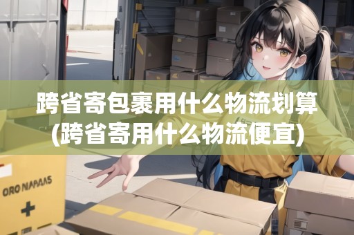 跨省寄包裹用什么物流劃算(跨省寄用什么物流便宜) 跨省寄包裹用什么物流劃算(跨省寄用什么物流便宜)