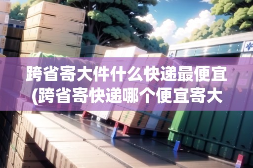 跨省寄大件什么快遞最便宜(跨省寄快遞哪個便宜寄大件哪個便宜)
