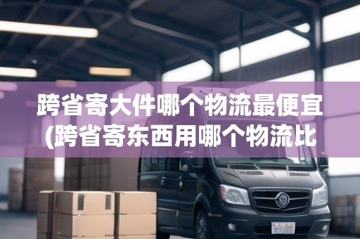 跨省寄大件哪個(gè)物流最便宜(跨省寄東西用哪個(gè)物流比較便宜) 跨省寄大件哪個(gè)物流最便宜(跨省寄東西用哪個(gè)物流比較便宜)