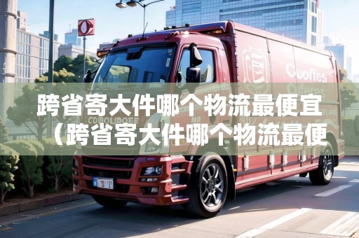 跨省寄大件哪個(gè)物流最便宜（跨省寄大件哪個(gè)物流最便宜最好）