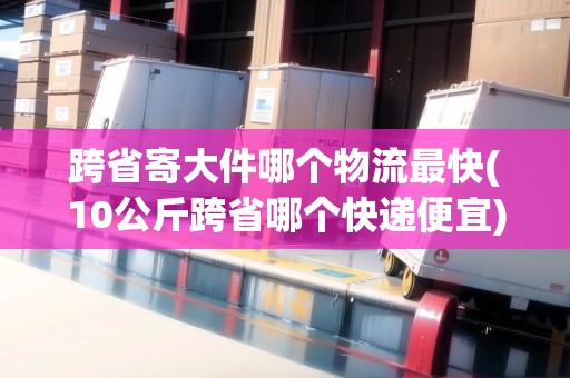 跨省寄大件哪個物流最快(10公斤跨省哪個快遞便宜)