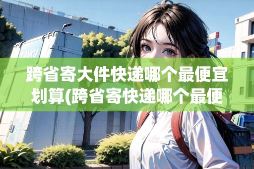 跨省寄大件快遞哪個(gè)最便宜劃算(跨省寄快遞哪個(gè)最便宜劃算大件行李)