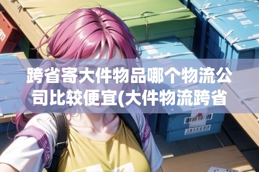 跨省寄大件物品哪個(gè)物流公司比較便宜(大件物流跨省哪家快遞公司便宜)