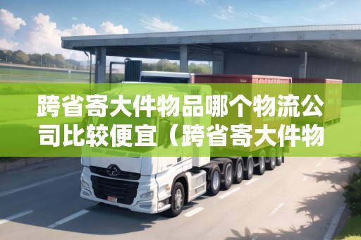 跨省寄大件物品哪個物流公司比較便宜（跨省寄大件物流哪家安全）