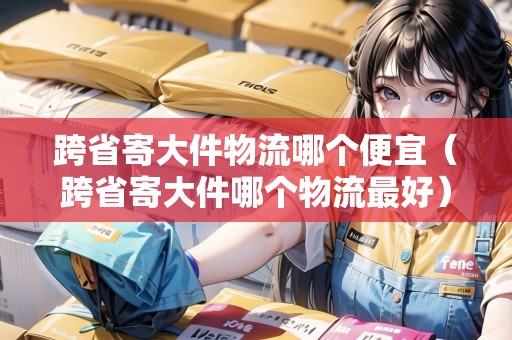 跨省寄大件物流哪個(gè)便宜（跨省寄大件哪個(gè)物流最好）