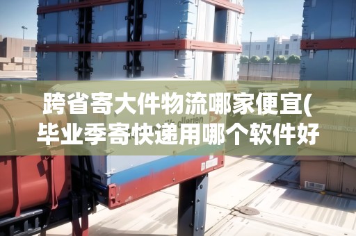 跨省寄大件物流哪家便宜(畢業(yè)季寄快遞用哪個(gè)軟件好)