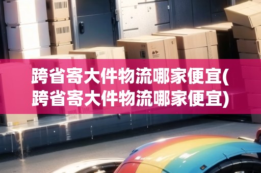 跨省寄大件物流哪家便宜(跨省寄大件物流哪家便宜)