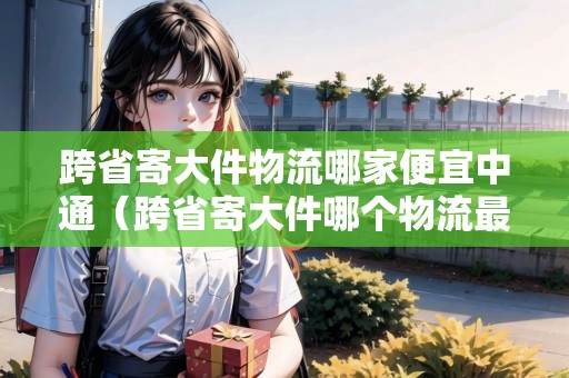 跨省寄大件物流哪家便宜中通（跨省寄大件哪個(gè)物流最快）
