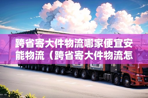 跨省寄大件物流哪家便宜安能物流（跨省寄大件物流怎么收費(fèi)）