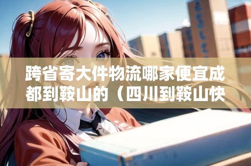 跨省寄大件物流哪家便宜成都到鞍山的（四川到鞍山快遞幾天）