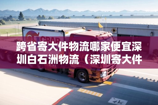 跨省寄大件物流哪家便宜深圳白石洲物流（深圳寄大件物品用什么快遞便宜）