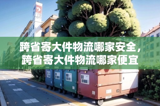 跨省寄大件物流哪家安全，跨省寄大件物流哪家便宜