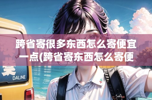 跨省寄很多東西怎么寄便宜一點(diǎn)(跨省寄東西怎么寄便宜)