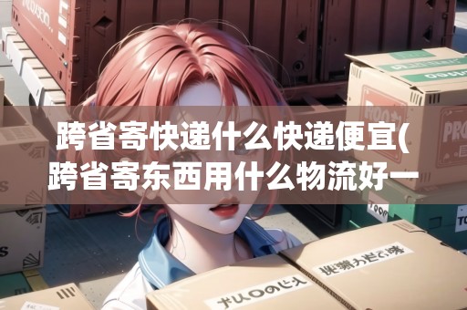 跨省寄快遞什么快遞便宜(跨省寄東西用什么物流好一點(diǎn)) 跨省寄快遞什么快遞便宜(跨省寄東西用什么物流好一點(diǎn))
