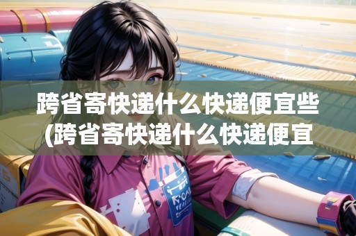 跨省寄快遞什么快遞便宜些(跨省寄快遞什么快遞便宜)