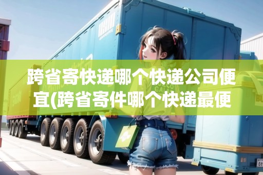 跨省寄快遞哪個(gè)快遞公司便宜(跨省寄件哪個(gè)快遞最便宜最好)