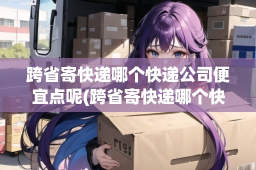 跨省寄快遞哪個快遞公司便宜點呢(跨省寄快遞哪個快遞公司便宜點)