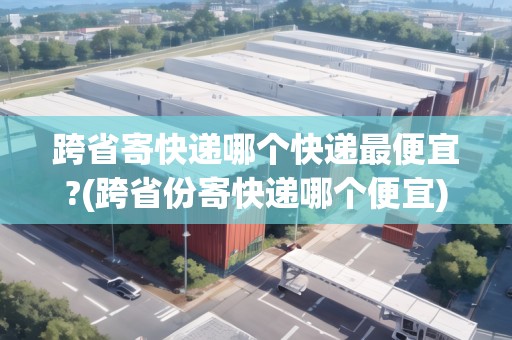 跨省寄快遞哪個快遞最便宜?(跨省份寄快遞哪個便宜)