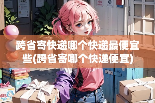 跨省寄快遞哪個(gè)快遞最便宜些(跨省寄哪個(gè)快遞便宜)