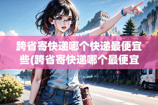 跨省寄快遞哪個(gè)快遞最便宜些(跨省寄快遞哪個(gè)最便宜劃算小件)