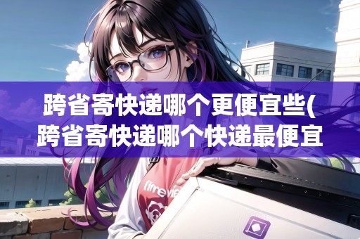 跨省寄快遞哪個更便宜些(跨省寄快遞哪個快遞最便宜)