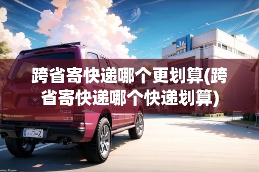 跨省寄快遞哪個更劃算(跨省寄快遞哪個快遞劃算)