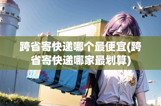 跨省寄快遞哪個(gè)最便宜(跨省寄快遞哪家最劃算)
