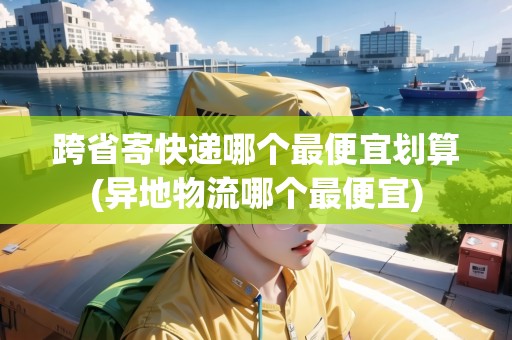跨省寄快遞哪個(gè)最便宜劃算(異地物流哪個(gè)最便宜)