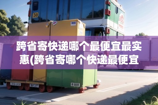 跨省寄快遞哪個(gè)最便宜最實(shí)惠(跨省寄哪個(gè)快遞最便宜)
