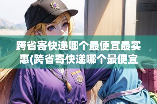 跨省寄快遞哪個(gè)最便宜最實(shí)惠(跨省寄快遞哪個(gè)最便宜劃算一點(diǎn))