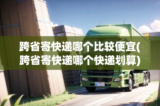 跨省寄快遞哪個(gè)比較便宜(跨省寄快遞哪個(gè)快遞劃算)