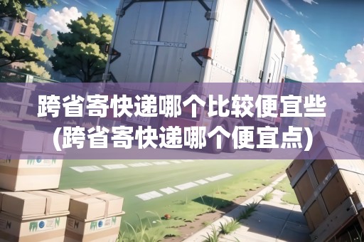 跨省寄快遞哪個比較便宜些(跨省寄快遞哪個便宜點)