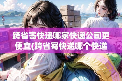 跨省寄快遞哪家快遞公司更便宜(跨省寄快遞哪個(gè)快遞最便宜?)