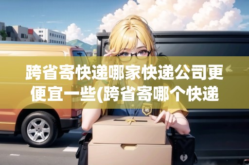跨省寄快遞哪家快遞公司更便宜一些(跨省寄哪個(gè)快遞最便宜)