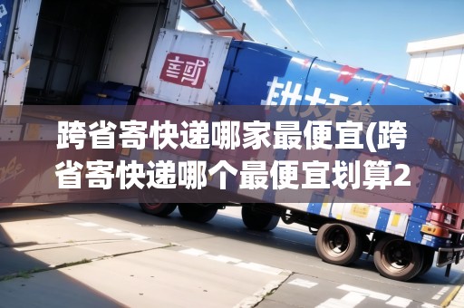 跨省寄快遞哪家最便宜(跨省寄快遞哪個(gè)最便宜劃算200斤的)