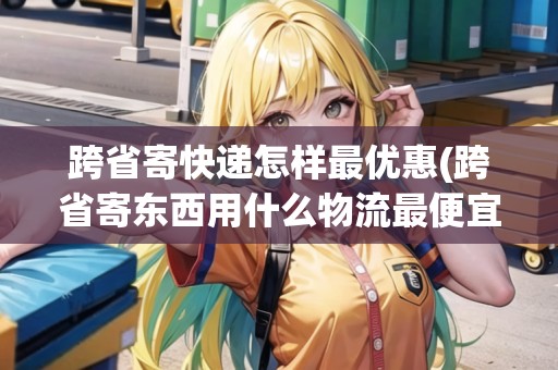 跨省寄快遞怎樣最優(yōu)惠(跨省寄東西用什么物流最便宜的)